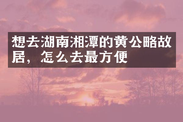 想去湖南湘潭的黄公略故居，怎么去最方便