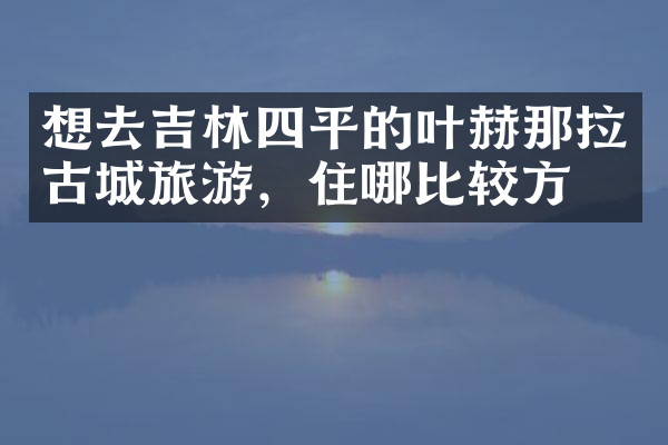 想去吉林四平的叶赫那拉古城旅游，住哪比较方便
