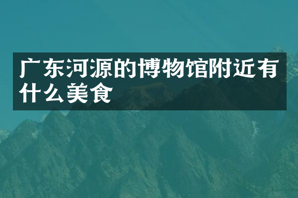 广东河源的博物馆附近有什么美食