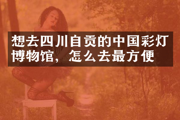 想去四川自贡的中国彩灯博物馆，怎么去最方便
