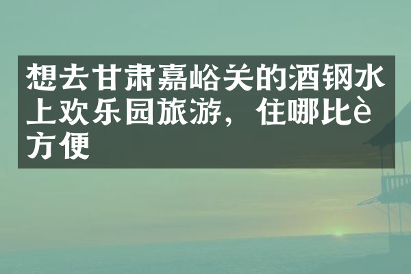 想去甘肃嘉峪关的酒钢水上欢乐园旅游，住哪比较方便