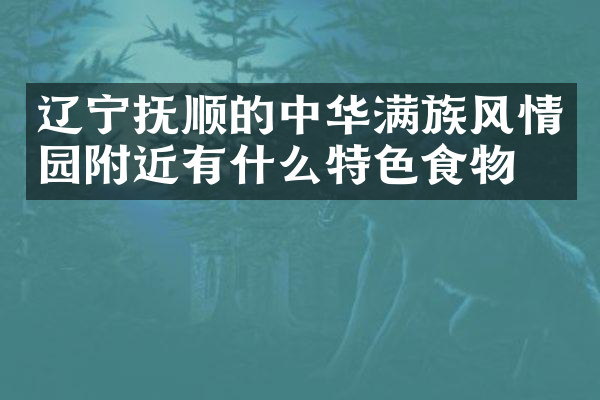 辽宁抚顺的中华满族风情园附近有什么特色食物吗