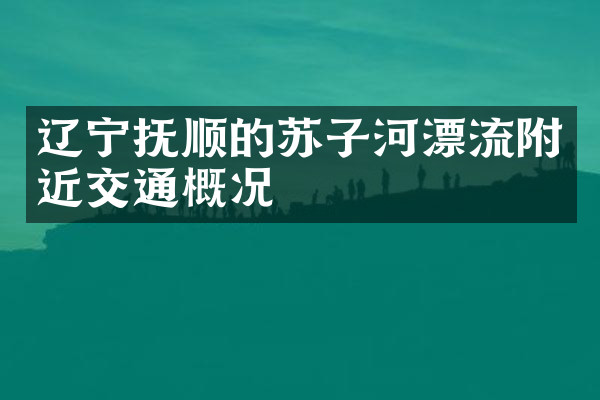 辽宁抚顺的苏子河漂流附近交通概况