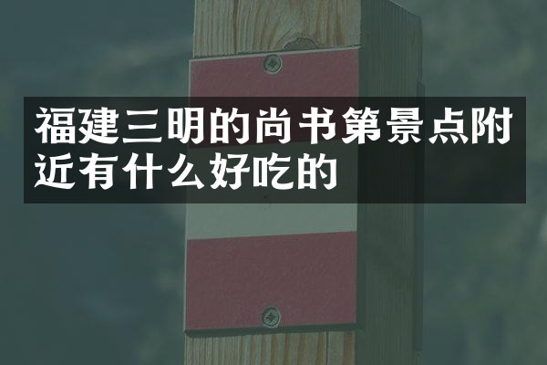 福建三明的尚书第景点附近有什么好吃的