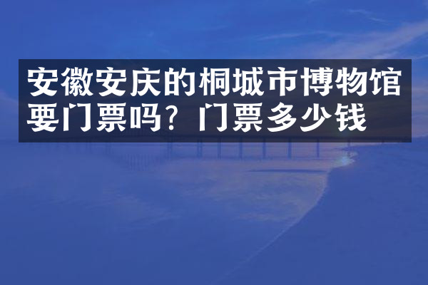 安徽安庆的桐城市博物馆要门票吗？门票多少钱？