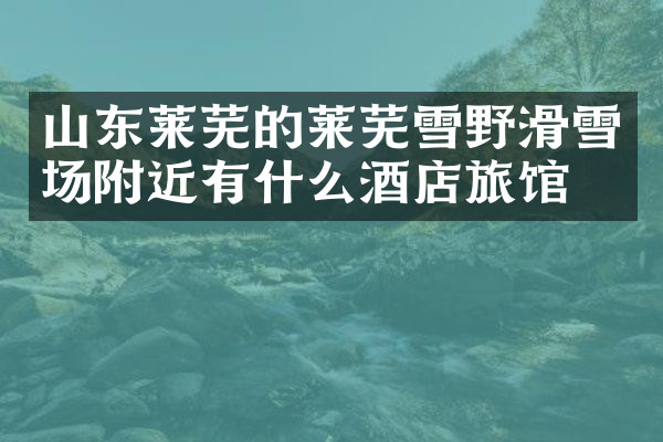 山东莱芜的莱芜雪野滑雪场附近有什么酒店旅馆吗