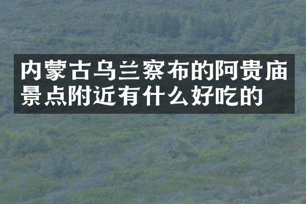内蒙古乌兰察布的阿贵庙景点附近有什么好吃的