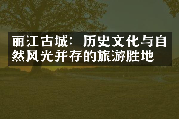 丽江古城：历史文化与自然风光并存的旅游胜地