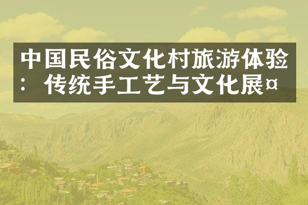 中国民俗文化村旅游体验：传统手工艺与文化展示