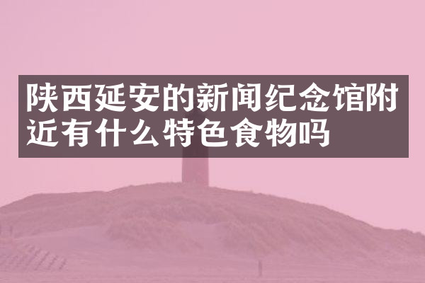 陕西延安的新闻纪念馆附近有什么特色食物吗