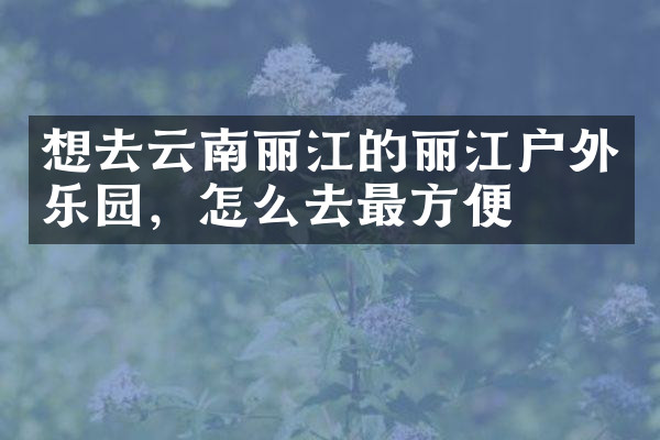 想去云南丽江的丽江户外乐园，怎么去最方便