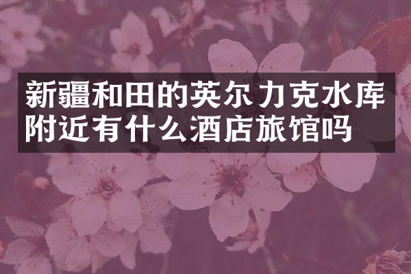 新疆和田的英尔力克水库附近有什么酒店旅馆吗