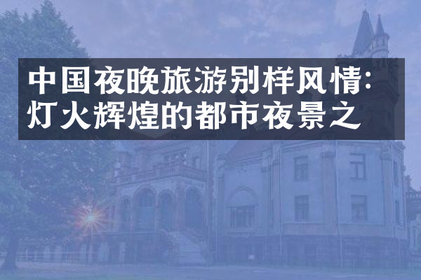 中国夜晚旅游别样风情：灯火辉煌的都市夜景之旅
