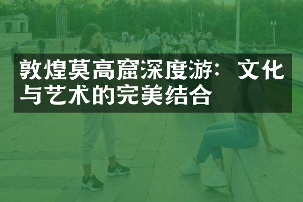 敦煌莫高窟深度游：文化与艺术的完美结合