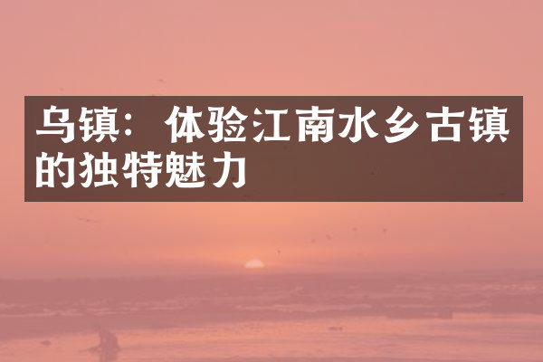 乌镇：体验江南水乡古镇的独特魅力