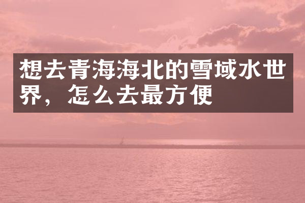 想去青海海北的雪域水世界，怎么去最方便