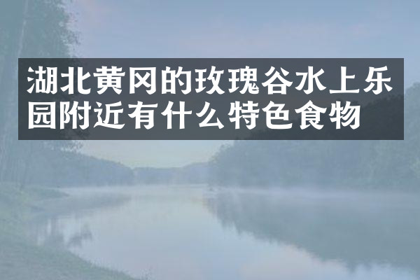 湖北黄冈的玫瑰谷水上乐园附近有什么特色食物吗
