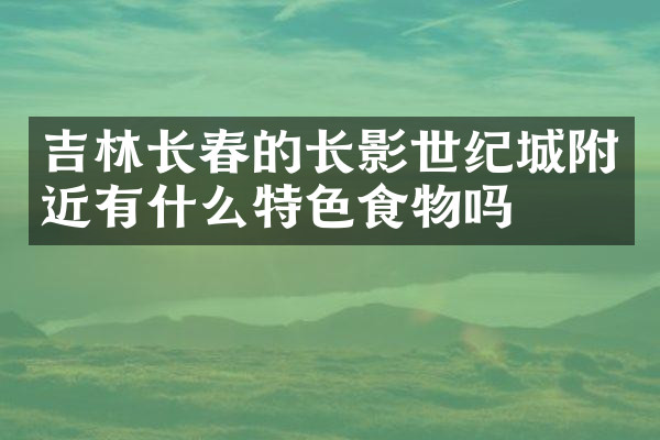 吉林长春的长影世纪城附近有什么特色食物吗