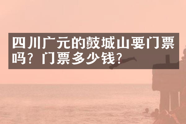 四川广元的鼓城山要门票吗？门票多少钱？