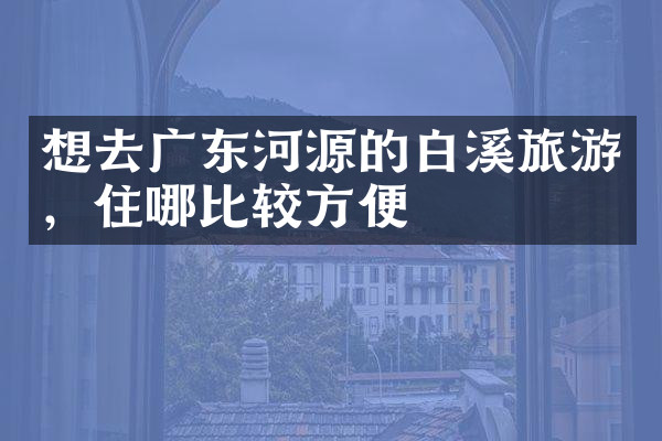 想去广东河源的白溪旅游，住哪比较方便