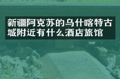 新疆阿克苏的乌什喀特古城附近有什么酒店旅馆吗