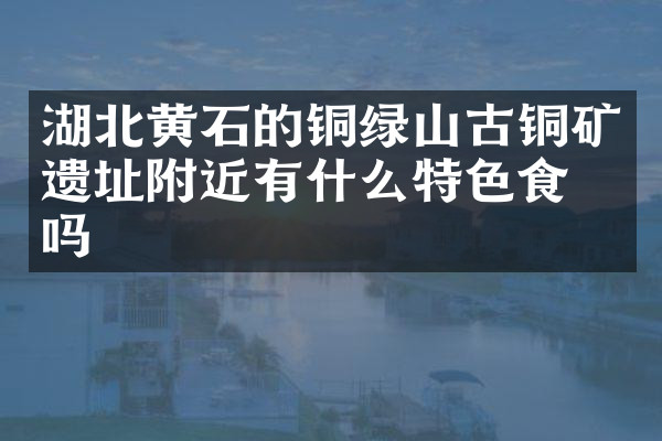 湖北黄石的铜绿山古铜矿遗址附近有什么特色食物吗