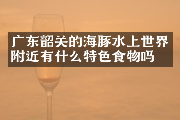 广东韶关的海豚水上世界附近有什么特色食物吗