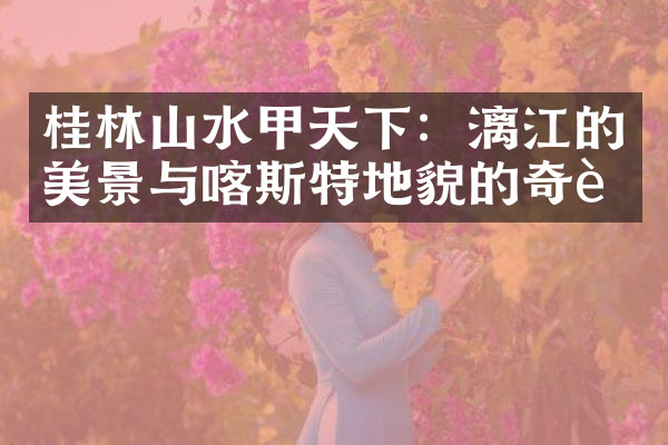桂林山水甲天下：漓江的美景与喀斯特地貌的奇迹