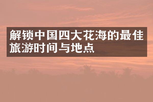 解锁中国四大花海的最佳旅游时间与地点