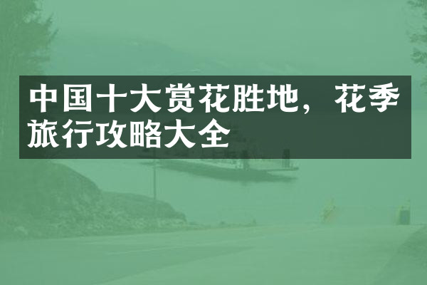 中国十大赏花胜地，花季旅行攻略大全