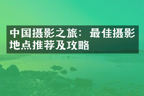 中国摄影之旅：最佳摄影地点推荐及攻略