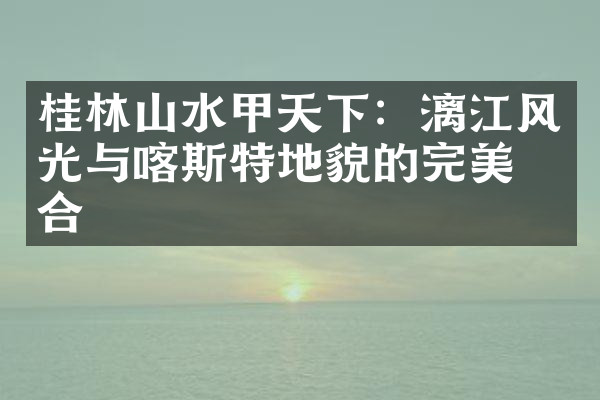 桂林山水甲天下：漓江风光与喀斯特地貌的完美结合