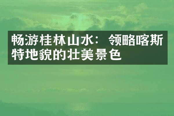 畅游桂林山水：领略喀斯特地貌的壮美景色