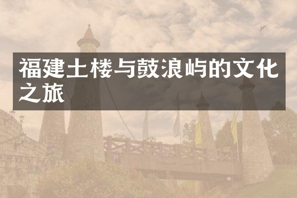 福建土楼与鼓浪屿的文化之旅