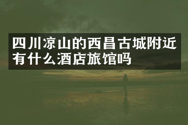 四川凉山的西昌古城附近有什么酒店旅馆吗
