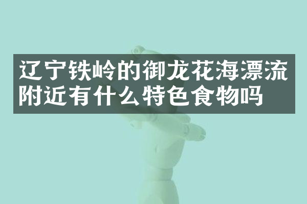 辽宁铁岭的御龙花海漂流附近有什么特色食物吗