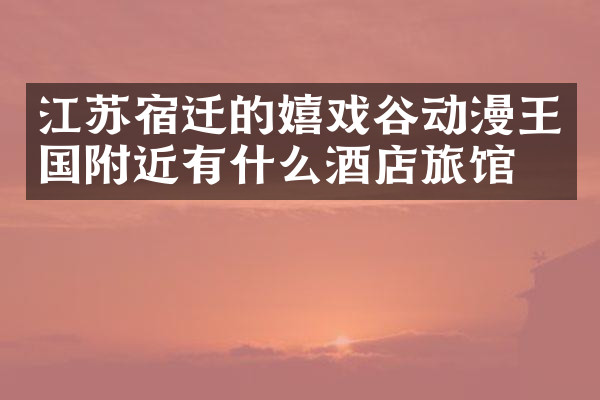 江苏宿迁的嬉戏谷动漫王国附近有什么酒店旅馆吗