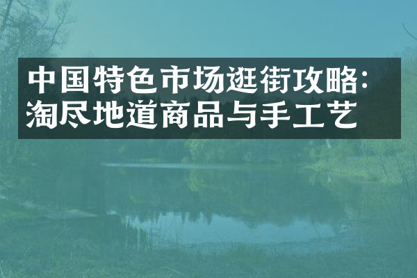 中国特色市场逛街攻略：淘尽地道商品与手工艺品