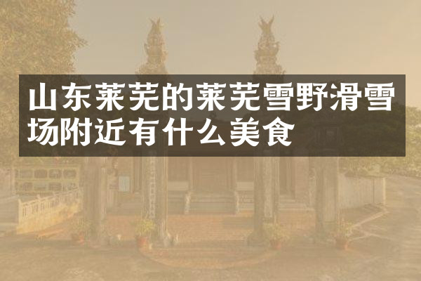 山东莱芜的莱芜雪野滑雪场附近有什么美食