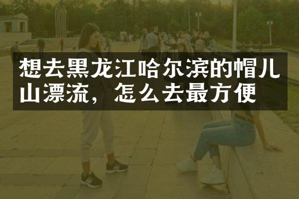 想去黑龙江哈尔滨的帽儿山漂流，怎么去最方便