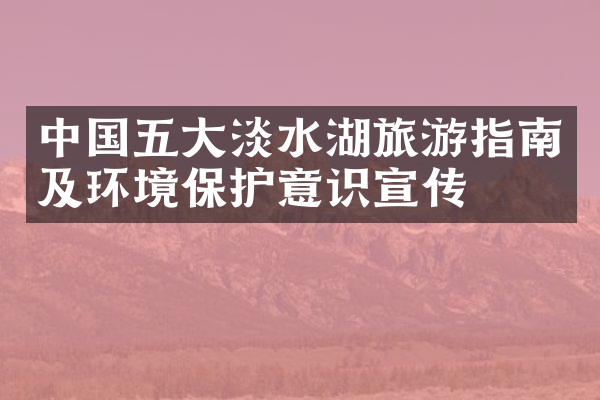 中国五大淡水湖旅游指南及环境保护意识宣传