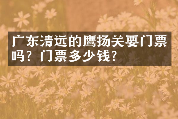广东清远的鹰扬关要门票吗？门票多少钱？