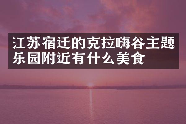江苏宿迁的克拉嗨谷主题乐园附近有什么美食