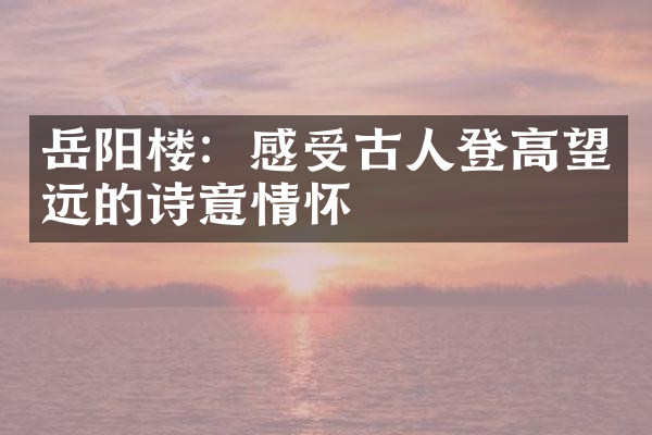 岳阳楼：感受古人登高望远的诗意情怀