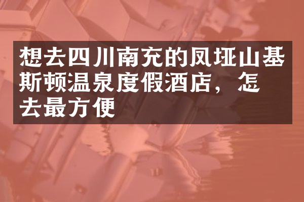 想去四川南充的凤垭山基斯顿温泉度假酒店，怎么去最方便