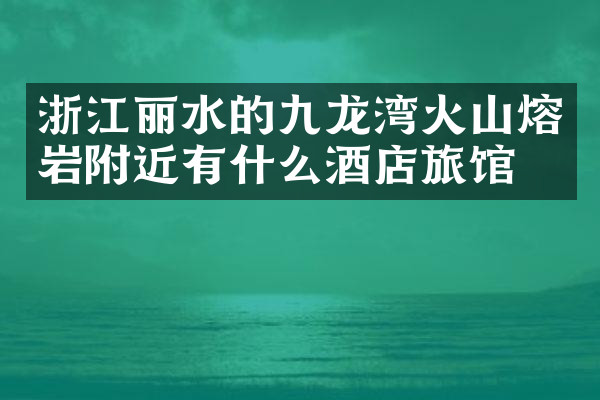 浙江丽水的九龙湾火山熔岩附近有什么酒店旅馆吗