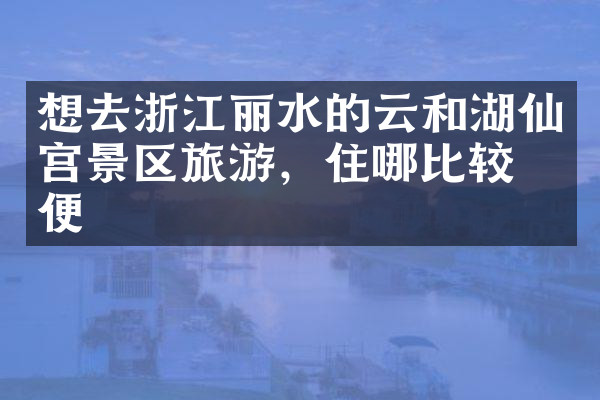 想去浙江丽水的云和湖仙宫景区旅游，住哪比较方便