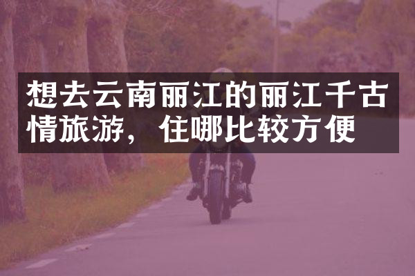 想去云南丽江的丽江千古情旅游，住哪比较方便