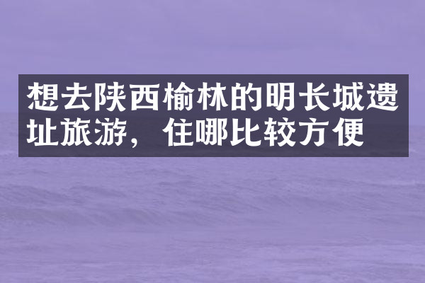 想去陕西榆林的明长城遗址旅游，住哪比较方便