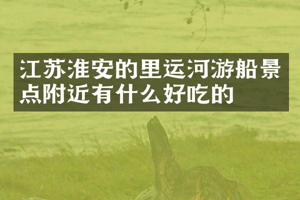江苏淮安的里运河游船景点附近有什么好吃的